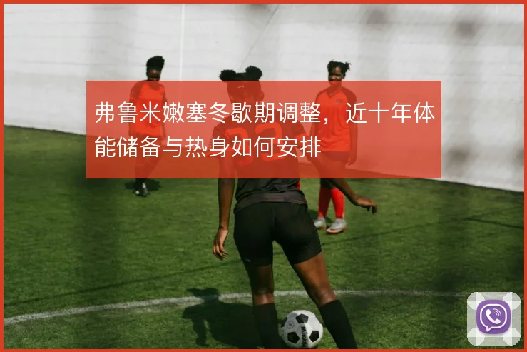 弗鲁米嫩塞冬歇期调整，近十年体能储备与热身如何安排