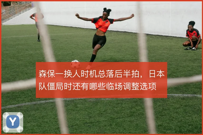 森保一换人时机总落后半拍，日本队僵局时还有哪些临场调整选项