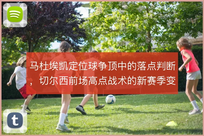 马杜埃凯定位球争顶中的落点判断，切尔西前场高点战术的新赛季变量