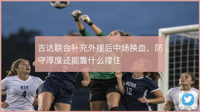 吉达联合补充外援后中场换血,防守厚度还能靠什么撑住