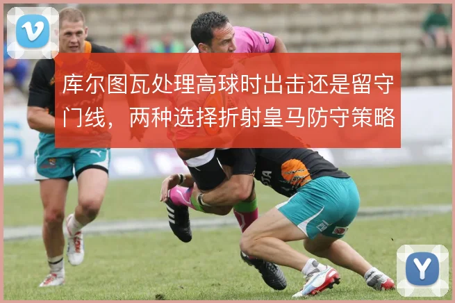 库尔图瓦处理高球时出击还是留守门线,两种选择折射皇马防守策略
