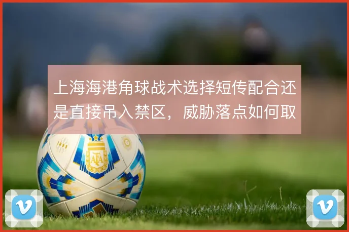 上海海港角球战术选择短传配合还是直接吊入禁区，威胁落点如何取舍