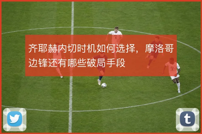 齐耶赫内切时机如何选择,摩洛哥边锋还有哪些破局手段