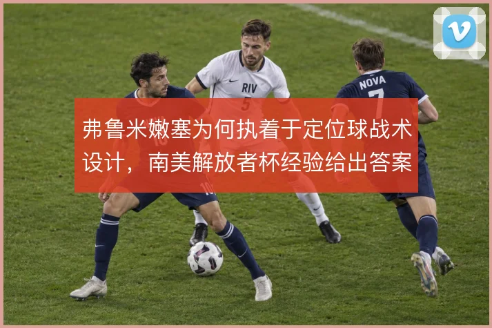 弗鲁米嫩塞为何执着于定位球战术设计，南美解放者杯经验给出答案