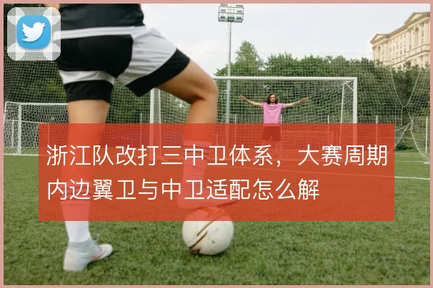 浙江队改打三中卫体系，大赛周期内边翼卫与中卫适配怎么解