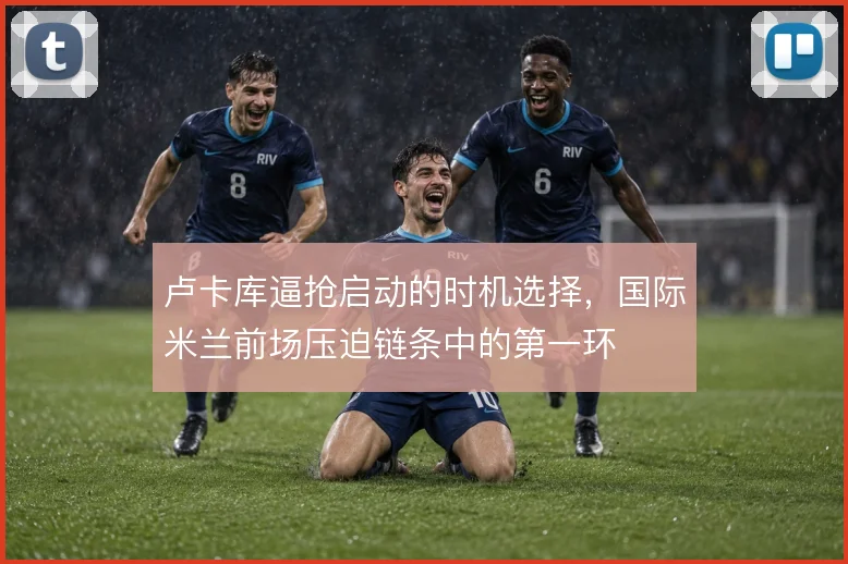 卢卡库逼抢启动的时机选择,国际米兰前场压迫链条中的第一环