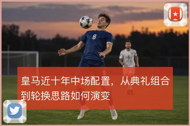 皇马近十年中场配置，从典礼组合到轮换思路如何演变