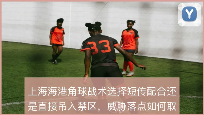 上海海港角球战术选择短传配合还是直接吊入禁区，威胁落点如何取舍