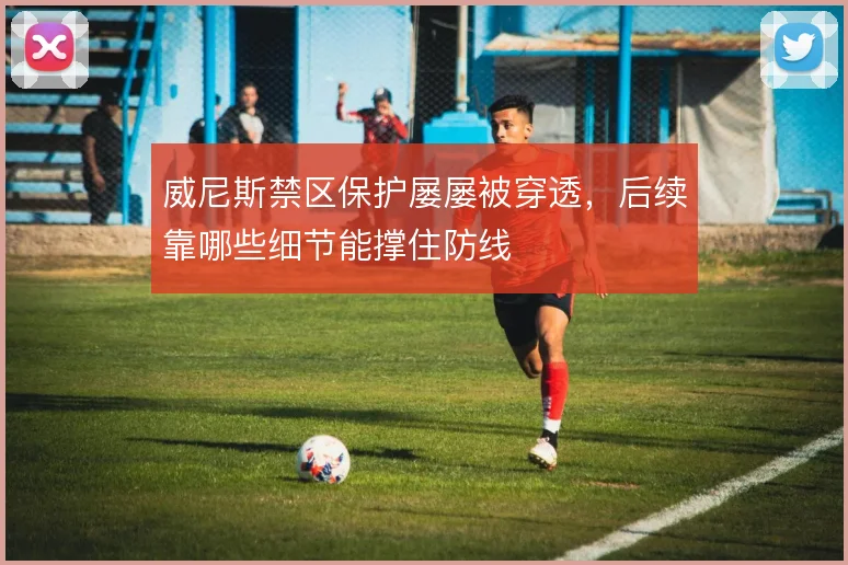 威尼斯禁区保护屡屡被穿透，后续靠哪些细节能撑住防线