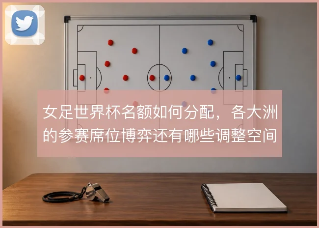女足世界杯名额如何分配，各大洲的参赛席位博弈还有哪些调整空间