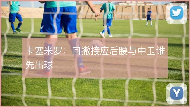 卡塞米罗：回撤接应后腰与中卫谁先出球