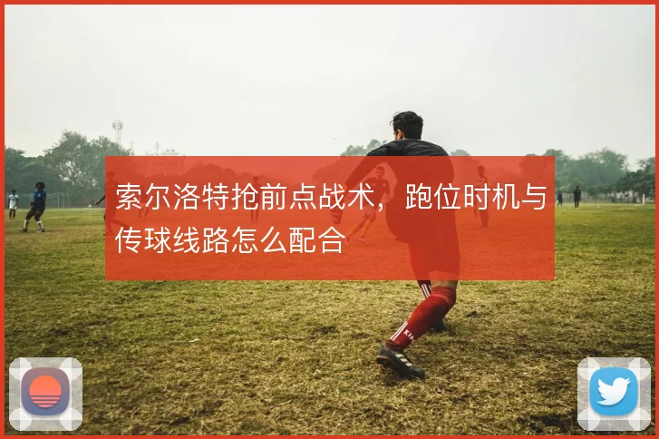 索尔洛特抢前点战术，跑位时机与传球线路怎么配合