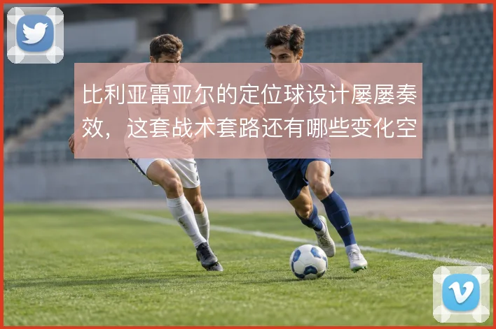 比利亚雷亚尔的定位球设计屡屡奏效，这套战术套路还有哪些变化空间