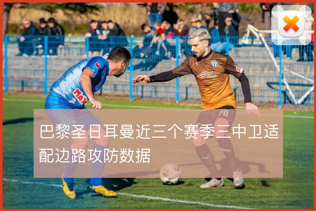 巴黎圣日耳曼近三个赛季三中卫适配边路攻防数据