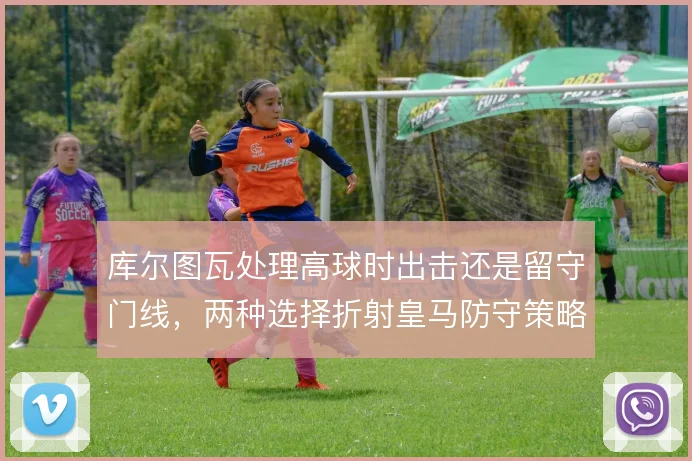 库尔图瓦处理高球时出击还是留守门线,两种选择折射皇马防守策略