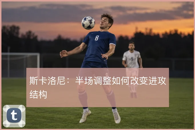 斯卡洛尼：半场调整如何改变进攻结构