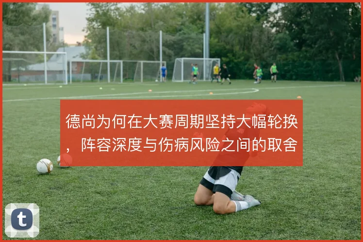 德尚为何在大赛周期坚持大幅轮换,阵容深度与伤病风险之间的取舍
